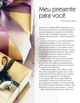 Amor! Esta é a Minha dádiva especial para você.
Amor que não tem limites, que não julga pela cor
da pele, pela aparência ou pela maneira de falar.
Amor que dá, compartilha, preocupa-se, é vivo,
vibrante, caloroso e gentil… Amor incondicional
e eterno.
O amor é paciente em um mundo intolerante;
compreensivo quando os outros não veem o
coração; gentil e terno quando todos ao seu redor
parecem frios e duros. É o que conforta na dor,
faz companhia nos momentos solitários e estende
a mão amiga na hora do desânimo. Amor repleto
de felicidade e riso, que traz paz no meio da
tempestade e que sempre dá um jeito.
O Meu amor está sempre pronto para ajudar,
em qualquer lugar, a qualquer hora do dia ou
da noite. Ele vai a qualquer profundidade para
salvar e percorre qualquer distância para resgatar.
É constante e dá sem limites.
Eu lhe ofereço o Meu amor infinito e verda-
deiro. Ele o tranquilizará quando você se sentir
confuso, lhe dará forças quando estiver cansado
e achar que não aguenta mais. Ele dissipará
os seus temores e lhe dará coragem diante das
adversidades. O Meu amor tanto pode curar o
seu corpo quanto consolar o seu coração partido.
Ele aliviará sua mente atribulada e cansada, e fará
desaparecer a tensão, a preocupação e o estresse.
Neste Natal dou-lhe de presente o Meu amor.
COM AMOR, JESUS
Meu presente
para você
 