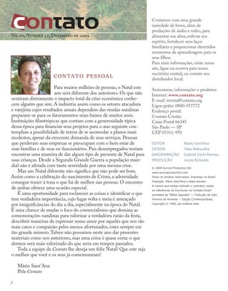 © 2009 Aurora Production AG.
www.auroraproduction.com
Todos os direitos reservados. Impresso no Brasil.
Tradução: Mário Sant’Ana e Hebe Rondon
A menos que esteja indicado o contrário, todas
as referências às Escrituras na Contato foram
extraídas da “Bíblia Sagrada” — Tradução de João
Ferreira de Almeida — Edição Contemporânea,
Copyright © 1990, por Editora Vida.
Contamos com uma grande
variedade de livros, além de
produções de áudio e vídeo, para
alimentar sua alma, enlevar seu
espírito, fortalecer seus laços
familiares e proporcionar divertidos
momentos de aprendizagem para os
seus filhos.
Para mais informações, visite nosso
site, ligue ou escreva para nosso
escritório central, ou contate seu
distribuidor local.
Assinaturas, informações e produtos:
Internet: www.contato.org
E-mail: revista@contato.org
Ligue grátis: 0800-557772
Endereço postal:
Contato Cristão
Caixa Postal 66345
São Paulo — SP
CEP 05311-970
EDITOR		 Mario Sant'Ana
DESIGN		 Yoko Matsuoka
DIAGRAMAÇÃO Gabriel Zachi Romeu
PRODUÇÃO		 Jessie Richards
contato pessoal
Para muitos milhões de pessoas, o Natal este
ano será diferente dos anteriores. Os que não
sentiram diretamente o impacto total da crise econômica conhe-
cem alguém que sim. A indústria assim como os setores atacadista
e varejista cujos resultados anuais dependem das vendas natalinas
preparam-se para os faturamentos mais baixos de muitos anos.
Instituições filantrópicas que contam com a generosidade típica
dessa época para financiar seus projetos para o ano seguinte con-
templam a possibilidade de terem de se acomodar a planos mais
modestos, apesar da crescente demanda de seus serviços. Pessoas
que perderam suas empresas se preocupam com o bem estar de
suas famílias e de seus ex-funcionários. Pais desempregados tentam
encontrar uma maneira de dar algum tipo de presente de Natal para
suas crianças. Desde a Segunda Grande Guerra a população mun-
dial não é afetada com tanta severidade por uma mesma crise.
Mas um Natal diferente não significa que não pode ser bom.
Assim como a celebração do nascimento de Cristo, a adversidade
consegue trazer à tona o que há de melhor nas pessoas. O encontro
de ambas oferece uma ocasião especial.
É uma oportunidade para esclarecer as coisas e identificar o que
tem verdadeira importância, cujo lugar volta e meia é ameaçado
por insignificâncias do dia a dia, especialmente na época do Natal.
É uma chance de mudar o foco do comercialismo que domina as
comemorações natalinas para valorizar a verdadeira razão da festa,
descobrir maneiras de expressar nosso amor por aqueles que nos são
mais caros e compaixão pelos menos afortunados, estes sempre em
tão grande número.Talvez não possamos neste ano dar presentes
materiais como nos anteriores, mas uma coisa é quase certa: o que
dermos será mais valorizado do que seria em tempos passados.
Toda a equipe da Contato lhe deseja um feliz Natal! Que este seja
o melhor que você e os seus já comemoraram!
Mário Sant’Ana
Pela Contato
Vol 10, Número 12, Dezembro de 2009
2
 