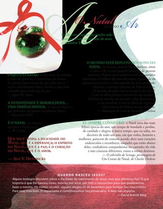 Ar
Q U A N D O N A S C E U J E S U S ?
Alguns teólogos discutem sobre o dia exato do nascimento de Jesus, mas que diferença faz? O que
importa é que Ele nasceu, viveu, morreu por você, por mim e ressuscitou para que pudéssemos
fazer o mesmo. Há muitos séculos, alguém elegeu 25 de dezembro para festejar Seu nascimento.
Para mim está bem. O importante é comemorarmos Seu aniversário. A data não importa.
—David Brandt Berg
O Natal
ESTÁ NO Ar
Bendita seja a época que envolve todo o
mundo em uma conspiração de amor.
—Hamilton W. Mabie
EU SEMPRE CONSIDEREI o Natal uma das mais
felizes épocas do ano; um tempo de bondade e perdão,
de caridade e alegria; o único tempo, que eu saiba, no
decorrer de todo um ano, em que todos, homens e
mulheres, parecem de comum acordo abrir seus corações
endurecidos e reconhecer, naqueles que estão abaixo
deles, verdadeiros companheiros no caminho da vida
e não criaturas diferentes, rumo a outros destinos.
— O sobrinho de Scrooge, personagem de
Um Conto de Natal, de Charles Dickens
O MUNDO ESTÁ REPLETO DOS SONS DO
NATAL. Se escutar, poderá ouvir cânticos, sinos
e risos, e de vez em quando lamentos de pessoas
solitárias. Poderá ouvir também com seus ouvidos
espirituais o farfalhar das asas dos anjos, a quietude da
expectativa interior e o som sagrado do mais profundo
silêncio, o sussurro vibrante da Palavra eterna.
O mundo abunda com as imagens do Natal.
Com os olhos físicos verá árvores decoradas e
brilhantes, estrelas de ouropel, velas flamejantes
e um presépio. Com os olhos do espírito,
verá a estrela de Belém no seu coração.
— Adaptação do texto de Anna May Nielson
O QUE É O NATAL? É a ternura do passado,
o valor do presente e a esperança do futuro.
É o desejo mais sincero de que cada taça se
encha com bênçãos ricas e eternas, e que cada
caminho percorrido seja de paz.
— Agnes M. Pahro
A HUMANIDADE É MARAVILHOSA…
UMA FAMÍLIA IMENSA. E a prova disso é o
que sentimos em nossos corações no Natal.
—Papa João XXIII
É O NATAL no coração
que põe o Natal no ar.
— W. T. Ellis
Que você tenha a felicidade do
Natal, que é a esperança; o espírito
do Natal, que é a paz; e o coração
do Natal, que é o amor.
— Ada V. Hendricks
3
 