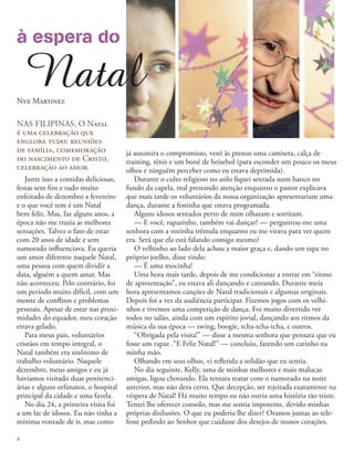 NAS FILIPINAS, O Natal
é uma celebração que
engloba tudo: reuniões
de família, comemoração
do nascimento de Cristo,
celebração ao amor.
Junte isso a comidas deliciosas,
festas sem fim e tudo muito
enfeitado de dezembro a fevereiro
e o que você tem é um Natal
bem feliz. Mas, faz alguns anos, a
época não me trazia as melhores
sensações. Talvez o fato de estar
com 20 anos de idade e sem
namorado influenciava. Eu queria
um amor diferente naquele Natal,
uma pessoa com quem dividir a
data, alguém a quem amar. Mas
não aconteceu. Pelo contrário, foi
um período muito difícil, com um
monte de conflitos e problemas
pessoais. Apesar de estar nas proxi-
midades do equador, meu coração
estava gelado.
Para meus pais, voluntários
cristãos em tempo integral, o
Natal também era sinônimo de
trabalho voluntário. Naquele
dezembro, meus amigos e eu já
havíamos visitado duas penitenci-
árias e alguns orfanatos, o hospital
principal da cidade e uma favela.
No dia 24, a primeira visita foi
a um lar de idosos. Eu não tinha a
mínima vontade de ir, mas como
à espera do
Natal
Nyx Martinez
já assumira o compromisso, vesti às pressas uma camiseta, calça de
training, tênis e um boné de beisebol (para esconder um pouco os meus
olhos e ninguém perceber como eu estava deprimida).
Durante o culto religioso no asilo fiquei sentada num banco no
fundo da capela, mal prestando atenção enquanto o pastor explicava
que mais tarde os voluntários da nossa organização apresentariam uma
dança, durante a festinha que estava programada.
Alguns idosos sentados perto de mim olharam e sorriram.
— E você, rapazinho, também vai dançar? — perguntou-me uma
senhora com a vozinha trêmula enquanto eu me virava para ver quem
era. Será que ela está falando comigo mesmo?
O velhinho ao lado dela achou a maior graça e, dando um tapa no
próprio joelho, disse rindo:
— É uma mocinha!
Uma hora mais tarde, depois de me condicionar a entrar em “ritmo
de apresentação”, eu estava ali dançando e cantando. Durante meia
hora apresentamos canções de Natal tradicionais e algumas originais.
Depois foi a vez da audiência participar. Fizemos jogos com os velhi-
nhos e tivemos uma competição de dança. Foi muito divertido ver
todos no salão, ainda com um espírito jovial, dançando aos ritmos da
música da sua época — swing, boogie, tcha-tcha-tcha, e outros.
“Obrigada pela visita!” — disse a mesma senhora que pensara que eu
fosse um rapaz .“E Feliz Natal!” — concluiu, fazendo um carinho na
minha mão.
Olhando em seus olhos, vi refletida a solidão que eu sentia.
No dia seguinte, Kelly, uma de minhas melhores e mais malucas
amigas, ligou chorando. Ela tentara reatar com o namorado na noite
anterior, mas não dera certo. Que decepção, ser rejeitada exatamente na
véspera de Natal! Há muito tempo eu não ouvia uma história tão triste.
Tentei lhe oferecer consolo, mas me sentia impotente, devido minhas
próprias disilusões. O que eu poderia lhe dizer? Oramos juntas ao tele-
fone pedindo ao Senhor que cuidasse dos desejos de nossos corações.
4
 