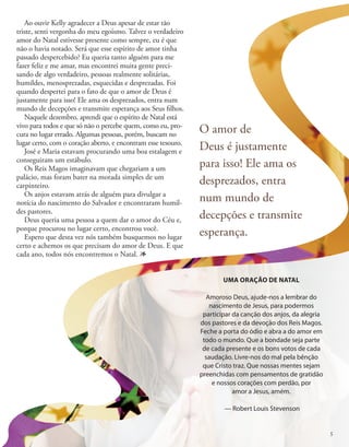 Ao ouvir Kelly agradecer a Deus apesar de estar tão
triste, senti vergonha do meu egoísmo. Talvez o verdadeiro
amor do Natal estivesse presente como sempre, eu é que
não o havia notado. Será que esse espírito de amor tinha
passado despercebido? Eu queria tanto alguém para me
fazer feliz e me amar, mas encontrei muita gente preci-
sando de algo verdadeiro, pessoas realmente solitárias,
humildes, menosprezadas, esquecidas e desprezadas. Foi
quando despertei para o fato de que o amor de Deus é
justamente para isso! Ele ama os desprezados, entra num
mundo de decepções e transmite esperança aos Seus filhos.
Naquele dezembro, aprendi que o espírito de Natal está
vivo para todos e que só não o percebe quem, como eu, pro-
cura no lugar errado. Algumas pessoas, porém, buscam no
lugar certo, com o coração aberto, e encontram esse tesouro.
José e Maria estavam procurando uma boa estalagem e
conseguiram um estábulo.
Os Reis Magos imaginavam que chegariam a um
palácio, mas foram bater na morada simples de um
carpinteiro.
Os anjos estavam atrás de alguém para divulgar a
notícia do nascimento do Salvador e encontraram humil-
des pastores.
Deus queria uma pessoa a quem dar o amor do Céu e,
porque procurou no lugar certo, encontrou você.
Espero que desta vez nós também busquemos no lugar
certo e achemos os que precisam do amor de Deus. E que
cada ano, todos nós encontremos o Natal. 1
UMA ORAÇÃO DE NATAL
Amoroso Deus, ajude-nos a lembrar do
nascimento de Jesus, para podermos
participar da canção dos anjos, da alegria
dos pastores e da devoção dos Reis Magos.
Feche a porta do ódio e abra a do amor em
todo o mundo. Que a bondade seja parte
de cada presente e os bons votos de cada
saudação. Livre-nos do mal pela bênção
que Cristo traz. Que nossas mentes sejam
preenchidas com pensamentos de gratidão
e nossos corações com perdão, por
amor a Jesus, amém.
— Robert Louis Stevenson
O amor de
Deus é justamente
para isso! Ele ama os
desprezados, entra
num mundo de
decepções e transmite
esperança.
5
 