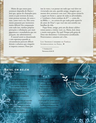 Muito do que estava para
acontecer dependia de Maria e
José que, apesar de chamados para
serem os pais terrenos de Jesus,
eram pessoas normais, de carne e
osso, como você e eu. Eles certa-
mente passaram por momentos
muito difíceis! Em comparação
com tudo isso, minhas próprias
provações e tribulações, por mais
gigantescas e avassaladoras que me
pareçam, são administráveis.
É natural sentir-se desanimado
e sem esperança quando as
circunstâncias parecem difíceis
demais e achamos que ninguém
se importa conosco. Passo por
Viajantes e peregrinos
Numa noite muito fria.
À um pobre estábulo
Um marido conduzia
sua esposa para dar à luz
Não havia hospedaria.
O Natal em Belém…
Muito tempo já se passou.
Uma linda criança veio ao mundo
Os anjos anunciavam com amor
Os pastores ouviram o canto
E reis magos viram o esplendor
O Natal em Belém…
Muito tempo já se passou.
Mas hoje em dia nessa cidade
As crianças vivem em temor
E seus pais pedem a Deus
Paz novamente, e amor.
E no mundo todo se ouve
Os povos repetirem o refrão,
Que neste Natal em Belém,
Reine a paz no coração
O príncipe do amor voltará
O Seu poder conquistará
Dores e tristezas se irão
E cantaremos o refrão
isso às vezes, e ao pensar em tudo que você deve ter
vivenciado este ano, querido amigo, imagino que o
mesmo deve acontecer com você. Mas quero animá-lo
a seguir em frente e, apesar de todas as adversidades,
a “combater o bom combate da fé”1 — como diz
na Bíblia — , na certeza de que nada pode separá-lo
do amor de Deus2 e que você não está sozinho nas
batalhas da vida.
Fique firme, amigo, pois um dia destes celebra-
remos juntos a vitória: você, eu, Maria, José, Jesus
e muito mais gente. Por quê? Porque pela graça de
Deus não desistimos. Continuamos acreditando.
Perseveramos e amamos até o fim.
Lily Sridhar é membro da Família
Internacional na Índia. 1
Natal em Belém…
Na terra a paz e o amor
Natal em Belém…
Na terra a paz e o amor.
Michael Dooley é membro
da Família Internacional
no Oriente Médio.
Você poderá adquirir
o CD Natal par a Sempre
no endereço disponível
na página 2. 1
N ATA L E M B E L É M
Michael Dooley
1
1 Timóteo 6:12
2
Romanos 8:38-39
7
 