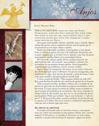 Anjos
David Brandt Berg
PARA OS CRISTÃOS, todo dia pode ser Natal!
Entretanto, ainda que Jesus derrame Seu amor sobre
nós todos os dias do ano, infelizmente não é o que
vivenciam muitos que ainda não conhecem o verda-
deiro sentido no Natal.
Tanta gente anda perdida, solitária, oprimida, fraca e cansada. Alguns
sofrem fisicamente; outros, angústias mentais, mas há aqueles que se
encontram fracos em corpo, mente e espírito.
Muitos são maltratados: os pobres, os perseguidos, os que passam
fome, as vítimas da guerra, do crime e da exploração. São pessoas com
as quais ninguém quer se envolver nem se importa, e que têm tão pouco
materialmente que lhes faltam até as necessidades básicas.
Por outro lado, existem aqueles de boa condição material, que
aparentam ter tudo “sob controle”, mas, perdidos e solitários, são
prisioneiros de seus próprios desejos egoístas. Estão desgastados e
sobrecarregados por problemas, estresse, temores e fobias.
Alguns, apesar de estamparem um sorriso, no seu íntimo vivem em
dor, dominados pelo vazio e sofrimento. São pessoas amarguradas, com
sentimento de culpa. Têm remorso do passado e medo do futuro. Como
existe gente perdida e desesperançada no mundo hoje!
É como a canção dos Beatles: “Toda essa gente solitária, de onde vêm?”
Bem, posso lhe dizer de onde elas vêm: são fruto do egoísmo do ser humano.
Todas as pessoas sozinhas, perdidas e infelizes são o resultado de um
sistema no qual cada um dá prioridade às próprias necessidades e não às
dos outros. É aí que nascem as vítimas da solidão: numa sociedade em
que as pessoas são predadoras do seu próximo. Elas são os resultados de
muitos estilos de vida errados, que, por sua vez, são produto das doutri-
nas do próprio Diabo que ensinam: “siga os seus interesses” e “cada um
por si”. É daí que provêm todas as pessoas solitárias, de um mundo que
se esqueceu do Criador. Elas são as vítimas e o lastimável subproduto de
vidas que não se deixam reger pelo amor.
As trevas se adensam
O mundo está ficando cada vez mais frio e escuro, e muita gente
sente isso. Talvez não entendam ou não queiram admitir, mas é um fato
inegável. O Sol começa a se esconder no horizonte e a noite avança,
enquanto o mundo tateia em busca de esperança e algum raio de luz.
8
 