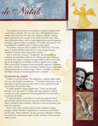 de Natals
Uma sequência de eventos tem deixado as nações se perguntando
a razão disto e daquilo. “Por que tanta dor e dificuldade? Por que a
matança dos inocentes? Por que tanta angústia e aflição?” São per-
guntas que brotam nos corações e nas mentes daqueles cujas vidas
estão alicerçadas sobre a areia, ou que simplesmente não têm qualquer
fundação e que não sabem as respostas. O mundo nunca sentiu tanta
necessidade de verdadeiro amor e soluções como agora!
Faz lembrar o famoso cântico natalino Ó, Noite Santa: “Ó, noite
santa, as estrelas brilham tanto! Esta é a noite em que nasceu o
Salvador. O mundo espera em pecado e pranto…”
Fala-se tanto dos “avanços” e “progressos” da humanidade na
medicina, da tecnologia moderna, de melhores governos e de novas
invenções para tornar o mundo um lugar melhor onde se viver, mas,
em vez de progredir, na realidade o homem regride cada vez mais.
Olhe ao seu redor! As pessoas vivem em pecado, angústia, e definham
por dentro. Jamais se conheceu tamanha confusão nem se ouviu tantas
vozes proclamando ao mesmo tempo: “Este é o caminho” — tantas
falsidades e ilusões. O mundo precisa ouvir a verdade!
Levantem-se, anjos!
Como é o resto da canção? “Em esperança, o mundo enfim exulta.
Um novo dia de glória amanheceu!…” O mundo precisa desse raio de
esperança! As pessoas precisam ouvir sobre a nova e gloriosa manhã
que está bem ali, pertinho delas.
O refrão também é muito significativo: “Caiam aos Seus pés!
Escutem a voz dos anjos!” O Senhor quer que as pessoas escutem
os anjos, tal como os pastores ouviram quando lhes foi anunciado o
nascimento de Cristo.
E trago novidades: você pode ser um desses anjos do Natal,
enviado pelo próprio Jesus para anunciar as Boas Novas aos per-
didos e solitários deste mundo, e lhes dar o raio de esperança pelo
qual têm esperado.
Nesta era de ódio, corações embrutecidos, confusão, engano,
intrigas, malícia, fachadas e fingimentos, é tremenda a necessidade
do Seu amor. Neste momento, em que as trevas se adensam e sopram
os ventos frios, você precisa erguer a tocha. Levante-a firme para que
todos a vejam.
9
 