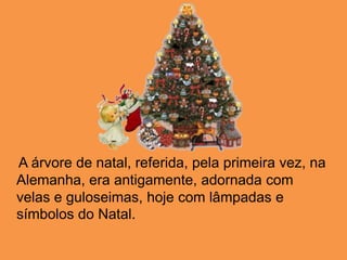     A árvore de natal, referida, pela primeira vez, na Alemanha, era antigamente, adornada com velas e guloseimas, hoje com lâmpadas e símbolos do Natal. 