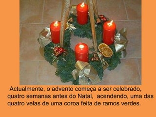      Actualmente, o advento começa a ser celebrado, quatro semanas antes do Natal,  acendendo, uma das quatro velas de uma coroa feita de ramos verdes. 