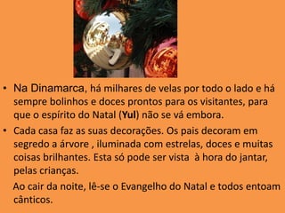 Na Dinamarca, há milhares de velas por todo o lado e há sempre bolinhos e doces prontos para os visitantes, para que o espírito do Natal (Yul) não se vá embora. Cada casa faz as suas decorações. Os pais decoram em segredo a árvore , iluminada com estrelas, doces e muitas coisas brilhantes. Esta só pode ser vista  à hora do jantar, pelas crianças.     Ao cair da noite, lê-se o Evangelho do Natal e todos entoam cânticos. 