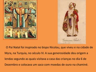        O Pai Natal foi inspirado no bispo Nicolau, que viveu e na cidade de Myra, na Turquia, no século IV. A sua generosidade deu origem a lendas segundo as quais visitava a casa das crianças no dia 6 de Dezembro e colocava um saco com moedas de ouro na chaminé.