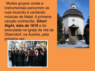 Muitos grupos corais e instrumentais percorrem as ruas tocando e cantando músicas de Natal. A primeira canção conhecida, Silent Night, data de 1818 e foi executada na igreja da vila de Oberndorf, na Áustria, pela primeira vez.