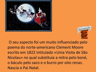      O seu aspecto foi um muito influenciado pelo poema do norte-americano Clement Moore escrito em 1822 intitulado «Uma Visita de São Nicolau» no qual substituía a mitra pelo boné, o báculo pelo saco e o burro por oito renas. Nascia o Pai Natal.