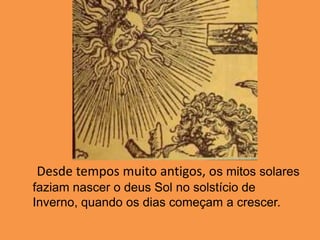      Desde tempos muito antigos, os mitos solares faziam nascer o deus Sol no solstício de Inverno, quando os dias começam a crescer.