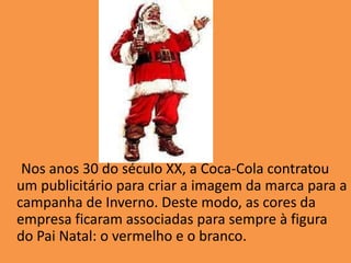      Nos anos 30 do século XX, a Coca-Cola contratou um publicitário para criar a imagem da marca para a campanha de Inverno. Deste modo, as cores da empresa ficaram associadas para sempre à figura do Pai Natal: o vermelho e o branco.