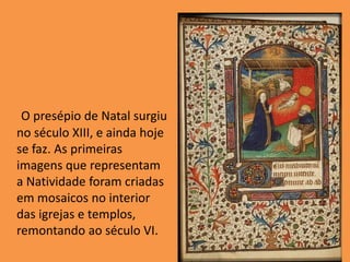 O presépio de Natal surgiu no século XIII, e ainda hoje se faz. As primeiras imagens que representam a Natividade foram criadas em mosaicos no interior das igrejas e templos, remontando ao século VI. 