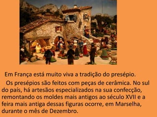 Em França está muito viva a tradição do presépio.  Os presépios são feitos com peças de cerâmica. No sul do país, há artesãos especializados na sua confecção, remontando os moldes mais antigos ao século XVII e a feira mais antiga dessas figuras ocorre, em Marselha, durante o mês de Dezembro.