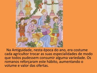         Na Antiguidade, nesta época do ano, era costume cada agricultor trocar as suas especialidades de modo que todos pudessem consumir alguma variedade. Os romanos reforçaram este hábito, aumentando o volume e valor das ofertas. 