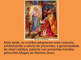 Mais tarde, os cristãos adoptaram este costume, simbolizando a oferta de presentes, a generosidade do ideal católico, patente nos presentes trazidos pelos Reis Magos ao Menino Jesus.