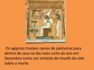      Os egípcios traziam ramos de palmeiras para dentro de casa no dia mais curto do ano em Dezembro como um símbolo de triunfo da vida sobre a morte. 