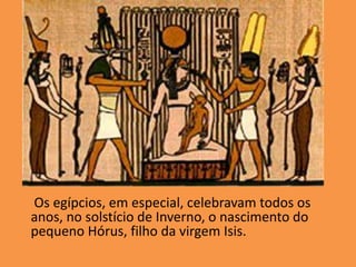      Os egípcios, em especial, celebravam todos os anos, no solstício de Inverno, o nascimento do pequeno Hórus, filho da virgem Isis. 