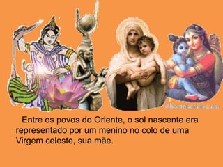       Entre os povos do Oriente, o sol nascente era representado por um menino no colo de uma Virgem celeste, sua mãe. 