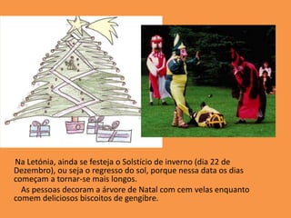       Na Letónia, ainda se festeja o Solstício de inverno (dia 22 de Dezembro), ou seja o regresso do sol, porque nessa data os dias começam a tornar-se mais longos.         As pessoas decoram a árvore de Natal com cem velas enquanto comem deliciosos biscoitos de gengibre.