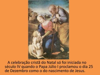 A celebração cristã do Natal só foi iniciada no século IV quando o Papa Júlio I proclamou o dia 25 de Dezembro como o do nascimento de Jesus.