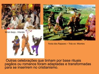 Wren boys - IrlandaFesta dos Rapazes – Trás-os- MontesOutras celebrações que tinham por base rituais pagãos ou romanos foram adaptadas e transformadas para se inserirem no cristianismo.