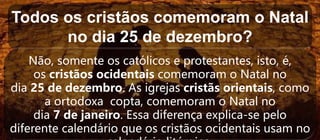 Todos os cristãos comemoram o Natal
no dia 25 de dezembro?
Não, somente os católicos e protestantes, isto, é,
os cristãos ocidentais comemoram o Natal no
dia 25 de dezembro. As igrejas cristãs orientais, como
a ortodoxa copta, comemoram o Natal no
dia 7 de janeiro. Essa diferença explica-se pelo
diferente calendário que os cristãos ocidentais usam no
 