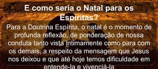 E como seria o Natal para os
Espíritas?
Para a Doutrina Espírita, o natal é o momento de
profunda reflexão, de ponderação de nossa
conduta tanto vista intimamente como para com
os demais, a respeito da mensagem que Jesus
nos deixou e que até hoje temos dificuldade em
 