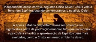 Independente desse convite, segundo Chico Xavier, Jesus vem a
Terra (em Espírito), quando comemoramos o natalício Dele.
A época natalina desperta os bons sentimentos em
significativa parte da população mundial, fato que harmoniza
a psicosfera e facilita a aproximação de Espíritos bem mais
evoluídos, como o Cristo, em nosso ambiente denso.
 