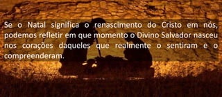 Se o Natal significa o renascimento do Cristo em nós,
podemos refletir em que momento o Divino Salvador nasceu
nos corações daqueles que realmente o sentiram e o
compreenderam.
 