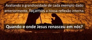 Avaliando a grandiosidade de cada exemplo dado
anteriormente, façamos a nossa reflexão interna.
Quando e onde Jesus renasceu em nós?
 