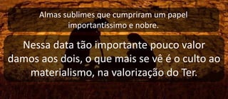 Almas sublimes que cumpriram um papel
importantíssimo e nobre.
Nessa data tão importante pouco valor
damos aos dois, o que mais se vê é o culto ao
materialismo, na valorização do Ter.
 