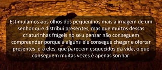 Estimulamos aos olhos dos pequeninos mais a imagem de um
senhor que distribui presentes, mas que muitos dessas
criaturinhas frágeis no seu pensar não conseguem
compreender porque a alguns ele consegue chegar e ofertar
presentes e a eles, que parecem esquecidos da vida, o que
conseguem muitas vezes é apenas sonhar.
 
