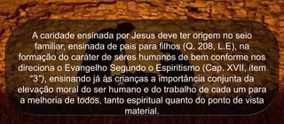 A caridade ensinada por Jesus deve ter origem no seio
familiar, ensinada de pais para filhos (Q. 208, L.E), na
formação do caráter de seres humanos de bem conforme nos
direciona o Evangelho Segundo o Espiritismo (Cap. XVII, item
“3"), ensinando já às crianças a importância conjunta da
elevação moral do ser humano e do trabalho de cada um para
a melhoria de todos, tanto espiritual quanto do ponto de vista
material.
 