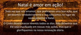 Natal é amor em ação!
Toda vez que nós amamos, que praticamos uma boa ação, que
perdoamos verdadeiramente e nos colocamos no lugar do
nosso próximo é Natal.
O Cristo deverá nascer em nós todos os dias. Não deixemos que
Ele seja crucificado em nossas más ações, mas que o
glorifiquemos na nossa renovação diária.
 