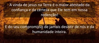 A vinda de jesus na Terra é o maior atestado da
confiança e da certeza que Ele tem em nossa
redenção!
E do seu compromisso de jamais desistir de nós e da
humanidade inteira.
 