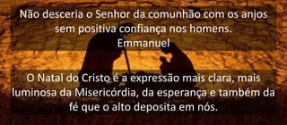 Não desceria o Senhor da comunhão com os anjos
sem positiva confiança nos homens.
Emmanuel
O Natal do Cristo é a expressão mais clara, mais
luminosa da Misericórdia, da esperança e também da
fé que o alto deposita em nós.
 