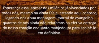 Esperança essa, apesar dos milênios já vivenciados por
todos nós, mesmo na vinda D’ele, estando aqui conosco,
legando-nos a sua mensagem imortal do evangelho,
quantos de nós ainda não relutamos na efetiva entrega
do nosso coração enquanto manjedoura para acolhê-lo
em definitivo.
 