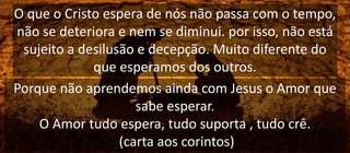 O que o Cristo espera de nós não passa com o tempo,
não se deteriora e nem se diminui. por isso, não está
sujeito a desilusão e decepção. Muito diferente do
que esperamos dos outros.
Porque não aprendemos ainda com Jesus o Amor que
sabe esperar.
O Amor tudo espera, tudo suporta , tudo crê.
(carta aos corintos)
 