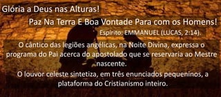 Glória a Deus nas Alturas!
Paz Na Terra E Boa Vontade Para com os Homens!
Espírito: EMMANUEL (LUCAS, 2:14).
O cântico das legiões angélicas, na Noite Divina, expressa o
programa do Pai acerca do apostolado que se reservaria ao Mestre
nascente.
O louvor celeste sintetiza, em três enunciados pequeninos, a
plataforma do Cristianismo inteiro.
 