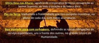 Glória Deus nas Alturas, significando o imperativo de nossa consagração ao
Senhor Supremo, de todo o coração e de toda a alma.
Paz na Terra, traduzindo a fraternidade que nos compete incentivar, no
plano de cada dia, com todas as criaturas.
Boa Vontade para com os homens, definindo as nossas obrigações de
serviço espontâneo, uns à frente dos outros, no grande roteiro da
Humanidade.
 