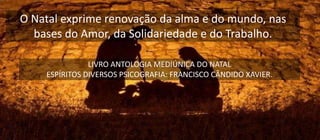 O Natal exprime renovação da alma e do mundo, nas
bases do Amor, da Solidariedade e do Trabalho.
LIVRO ANTOLOGIA MEDIÚNICA DO NATAL
ESPÍRITOS DIVERSOS PSICOGRAFIA: FRANCISCO CÂNDIDO XAVIER.
 