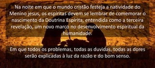 Na noite em que o mundo cristão festeja a natividade do
Menino jesus, os espíritas devem se lembrar de comemorar o
nascimento da Doutrina Espírita, entendida como a terceira
revelação, um novo marco no desenvolvimento espiritual da
humanidade.
Em que todos os problemas, todas as duvidas, todas as dores
serão explicadas à luz da razão e do bom senso.
 