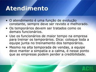Atendimento O atendimento é uma função de evolução constante, sempre deve ser revisto e melhorado. Os temporários devem ser tratados como os demais funcionários. Use os funcionários de maior tempo na empresa para treinar os temporários. Dica: coloque toda a equipe junta no treinamento dos temporários. Mesmo na alta temporada de vendas, a equipe deve manter a simpatia e a calma, é nesse ponto que as empresas podem perder a credibilidade. 