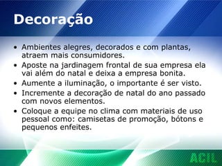 Decoração Ambientes alegres, decorados e com plantas, atraem mais consumidores. Aposte na jardinagem frontal de sua empresa ela vai além do natal e deixa a empresa bonita. Aumente a iluminação, o importante é ser visto. Incremente a decoração de natal do ano passado com novos elementos. Coloque a equipe no clima com materiais de uso pessoal como: camisetas de promoção, bótons e pequenos enfeites. 