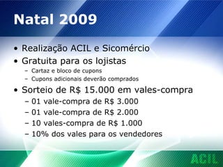 Natal 2009 Realização ACIL e Sicomércio Gratuita para os lojistas Cartaz e bloco de cupons Cupons adicionais deverão comprados Sorteio de R$ 15.000 em vales-compra 01 vale-compra de R$ 3.000 01 vale-compra de R$ 2.000 10 vales-compra de R$ 1.000 10% dos vales para os vendedores 