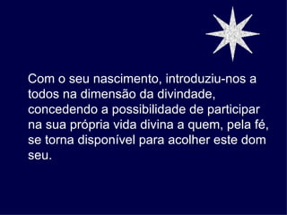 Com o seu nascimento, introduziu-nos a
todos na dimensão da divindade,
concedendo a possibilidade de participar
na sua própria vida divina a quem, pela fé,
se torna disponível para acolher este dom
seu.
 