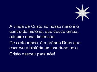 A vinda de Cristo ao nosso meio é o
centro da história, que desde então,
adquire nova dimensão.
De certo modo, é o próprio Deus que
escreve a história ao inserir-se nela.
Cristo nasceu para nós!
 