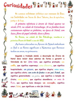 Os romanos enfeitavam pinheiros com mascaras de Baco
nas festividades em honra do deus Saturno, deus da agricultura,
             força,
justiça e da força,
       A primeira referência à árvore de Natal aparece no
século XVI, na cidade de Estrasburgo. Aí as famílias locais
costumavam enfeitar os pinheiros, na época de Natal, com
luzes, flores de papel colorido, doces e flores.
       Na Rússia, na cidade de São Petersburgo, montou-se a
           Rússia,                     Petersburgo, montou-
primeira Árvore de Natal n ano de 1852.
      As luzes colocadas na Árvore de Natal simbolizam
o Sol e as flores significam a Natureza que floresce
todos os anos, na primavera.
      Segundo a tradição alemã, a decoração da Árvore de
Natal deve incluir doze adornos de forma a garantir a
felicidade do lar: Uma casa que significa proteção;
                       casa,                                     um
coelho,    que significa esperança;    uma chávena,     que significa

hospitalidade;       um pássaro, que significa alegria; uma rosa,
que significa      afeto; um cesto de frutas e um pai Natal, que
significa generosidade;       um peixe,   que significa a benção de

Cristo; uma pinha, que significa abundância;            um cesto de
flores,   que significa bons desejos; um        coração, significa
amor;     luzes,   que significam a vida (de Cristo).
 