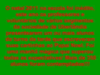 O natal 2011 na escola foi inédito, este ano os professores e voluntários de vários segmentos da sociedade de Uberlândia presentearem um ou mais alunos do turno da tarde que escreveram suas cartinhas ao Papai Noel. Foi uma manhã mágica que superou todas as expectativas! Mais de 350 alunos foram contemplados!!!